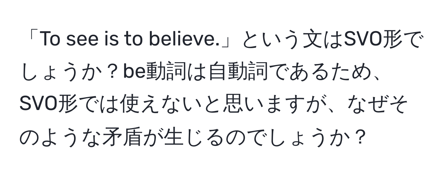 「To see is to believe.」という文はSVO形でしょうか？be動詞は自動詞であるため、SVO形では使えないと思いますが、なぜそのような矛盾が生じるのでしょうか？