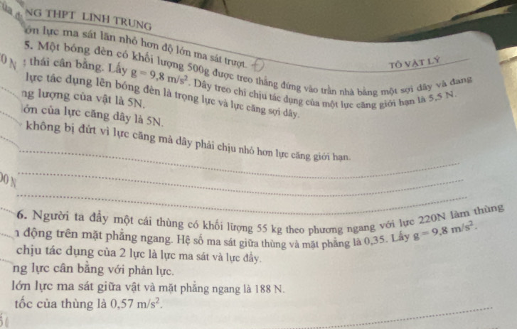 NG THPT LINH TRUNG 
lớn lực ma sát lãn nhỏ hơn độ lớn ma sát trượt 
tÔ Vật lý 
5. Một bóng đèn có khối lượng 500g được treo thắng đứng vào trần nhà bằng một sợi dây và đang 
0 N : thái cân bằng. Lấy g=9,8m/s^2. Dây treo chi chịu tác dụng của một lực căng giới hạn là 5,5 N. 
lực tác dụng lên bóng đèn là trọng lực và lực căng sợi dây. 
ng lượng của vật là SN. 
lớn của lực căng dây là 5N. 
_ 
không bị đứt vì lực căng mà dây phải chịu nhỏ hơn lực căng giới hạn 
_ 
_ 
00 N 
_6. Người ta đầy một cái thùng có khối lượng 55 kg theo phương ngang với lực 220N làm thùng 
_1 động trên mặt phẳng ngang. Hệ số ma sát giữa thùng và mặt phẳng là 0,35. Lấy g=9,8m/s^2. 
chịu tác dụng của 2 lực là lực ma sát và lực đầy. 
ng lực cân bằng với phản lực. 
lớn lực ma sát giữa vật và mặt phẳng ngang là 188 N. 
tốc của thùng là 0,57m/s^2. 
_