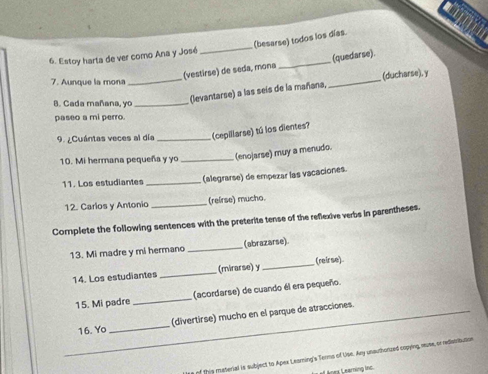 (besarse) todos los días. 
6. Estoy harta de ver como Ana y José 
_ 
_ 
_ 
(vestirse) de seda, mona _(quedarse). 
7. Aunque la mona 
(ducharse), y 
8. Cada mañana, yo_ 
(levantarse) a las seís de la mañana, 
paseo a mi perro. 
9. ¿Cuántas veces al día_ 
(cepillarse) tú los dientes? 
10. Mi hermana pequeña y yo_ 
(enojarse) muy a menudo. 
11. Los estudiantes _(alegrarse) de empezar las vacaciones. 
12. Carlos y Antonio _(reírse) mucho. 
Complete the following sentences with the preterite tense of the reflexive verbs in parentheses. 
13. Mi madre y mi hermano _(abrazarse). 
14. Los estudiantes _(mirarse) y _(reirse) 
15. Mi padre _(acordarse) de cuando él era pequeño. 
_ 
16. Yo _(divertirse) mucho en el parque de atracciones. 
f this material is subject to Apex Learning's Terms of Use. Any unsuthorized copying, reuse, or redistribution 
n earning lnc.