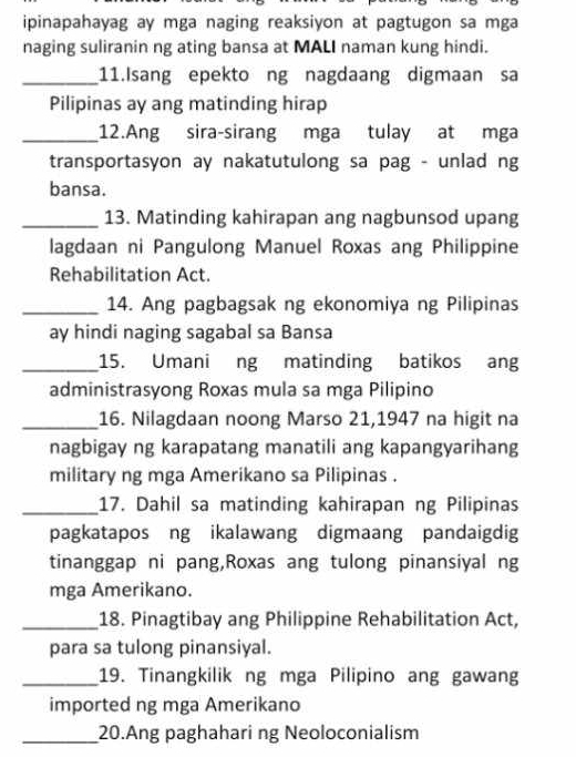 ipinapahayag ay mga naging reaksiyon at pagtugon sa mga 
naging suliranin ng ating bansa at MALI naman kung hindi. 
_11.Isang epekto ng nagdaang digmaan sa 
Pilipinas ay ang matinding hirap 
_12.Ang sira-sirang mga tulay at mga 
transportasyon ay nakatutulong sa pag - unlad ng 
bansa. 
_13. Matinding kahirapan ang nagbunsod upang 
lagdaan ni Pangulong Manuel Roxas ang Philippine 
Rehabilitation Act. 
_14. Ang pagbagsak ng ekonomiya ng Pilipinas 
ay hindi naging sagabal sa Bansa 
_15. Umani ng matinding batikos ang 
administrasyong Roxas mula sa mga Pilipino 
_16. Nilagdaan noong Marso 21,1947 na higit na 
nagbigay ng karapatang manatili ang kapangyarihang 
military ng mga Amerikano sa Pilipinas . 
_17. Dahil sa matinding kahirapan ng Pilipinas 
pagkatapos ng ikalawang digmaang pandaigdig 
tinanggap ni pang,Roxas ang tulong pinansiyal ng 
mga Amerikano. 
_18. Pinagtibay ang Philippine Rehabilitation Act, 
para sa tulong pinansiyal. 
_19. Tinangkilik ng mga Pilipino ang gawang 
imported ng mga Amerikano 
_20.Ang paghahari ng Neoloconialism