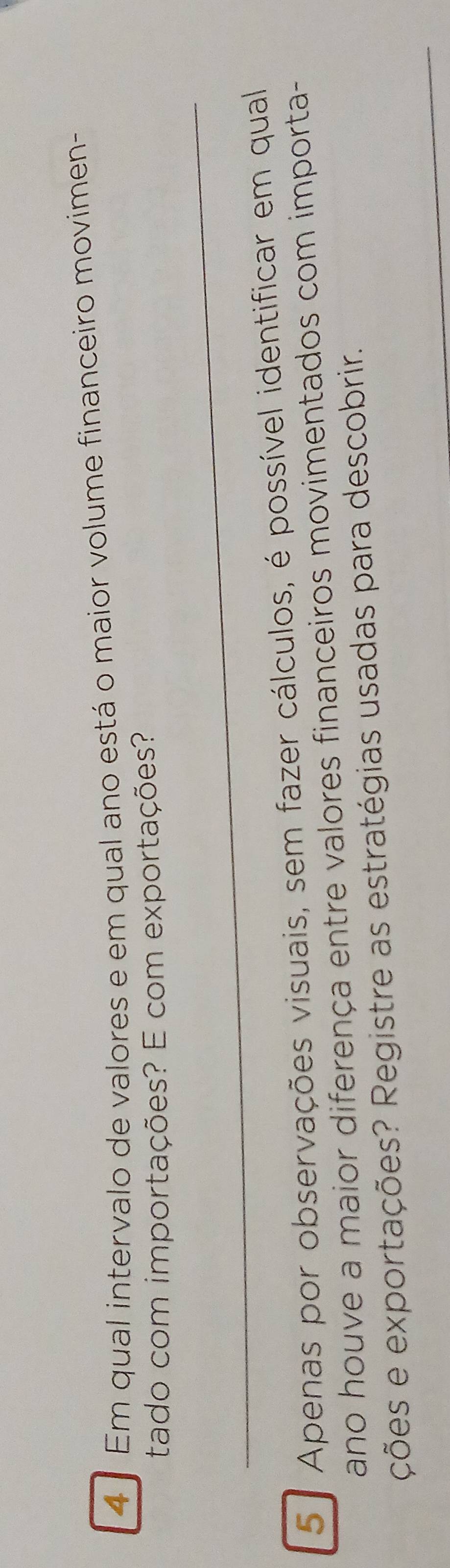 4 º Em qual intervalo de valores e em qual ano está o maior volume financeiro movimen- 
tado com importações? E com exportações? 
_ 
5ª Apenas por observações visuais, sem fazer cálculos, é possível identificar em qual 
ano houve a maior diferença entre valores financeiros movimentados com importa- 
_ 
ções e exportações? Registre as estratégias usadas para descobrir.