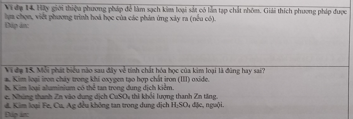 Vi đụ 14. Hảy giới thiệu phương pháp để làm sạch kim loại sắt có lẫn tạp chất nhôm. Giải thích phương pháp được
lựa chọn, viết phương trình hoá học của các phản ứng xảy ra (nếu có).
Đáp ản:
Vi đụ 15. Mỗi phát biểu nào sau đây về tính chất hóa học của kim loại là đúng hay sai?
a. Kim loại iron cháy trong khí oxygen tạo hợp chất iron (III) oxide.
b. Kim loại aluminium có thể tan trong dung dịch kiểm.
c. Nhúng thanh Zn vào dụng dịch CuSO_4 thì khổi lượng thanh Zn tăng.
d. Kim loại Fe, Cu, Ag đều không tan trong dung dịch H_2SO_4 đặc, nguội.
Đúp án: