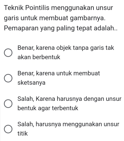 Teknik Pointilis menggunakan unsur
garis untuk membuat gambarnya.
Pemaparan yang paling tepat adalah..
Benar, karena objek tanpa garis tak
akan berbentuk
Benar, karena untuk membuat
sketsanya
Salah, Karena harusnya dengan unsur
bentuk agar terbentuk
Salah, harusnya menggunakan unsur
titik