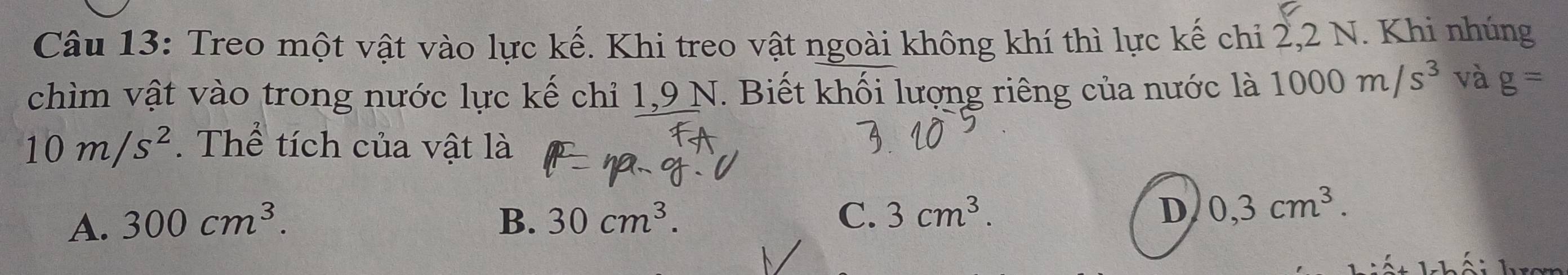 Treo một vật vào lực kế. Khi treo vật ngoài không khí thì lực kế chi 2, 2 N. Khi nhúng
chìm vật vào trong nước lực kế chỉ 1,9 N. Biết khối lượng riêng của nước là 1000m/s^3 và g=
10m/s^2. Thể tích của vật là
A. 300cm^3. B. 30cm^3. C. 3cm^3. D 0,3cm^3.