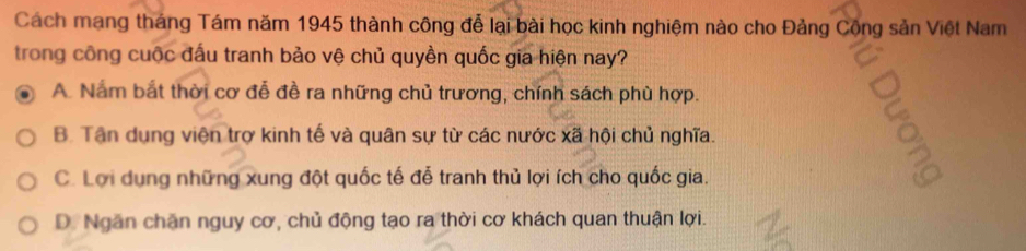 Cách mạng tháng Tám năm 1945 thành công đễ lại bài học kinh nghiệm nào cho Đảng Cộng sản Việt Nam
trong công cuộc đấu tranh bảo vệ chủ quyền quốc gia hiện nay?
A. Nắm bắt thời cơ đễ đề ra những chủ trương, chính sách phù hợp.
B. Tận dụng viện trợ kinh tế và quân sự từ các nước xã hội chủ nghĩa.
C. Lợi dụng những xung đột quốc tế đễ tranh thủ lợi ích cho quốc gia.
D. Ngăn chăn nguy cơ, chủ động tạo ra thời cơ khách quan thuận lợi.