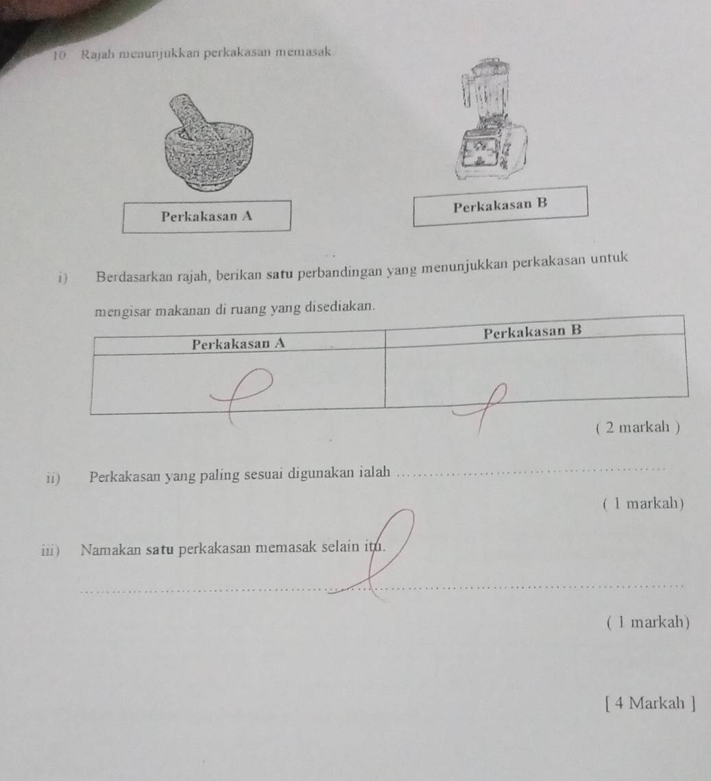 Rajah meaunjukkan perkakasan memasak 
Perkakasan B 
Perkakasan A 
i) Berdasarkan rajah, berikan satu perbandingan yang menunjukkan perkakasan untuk 
mengisar makanan di ruang yang disediakan. 
Perkakasan A Perkakasan B 
_ 
( 2 markah ) 
ii) Perkakasan yang paling sesuai digunakan ialah 
_ 
(1 markah) 
iii) Namakan satu perkakasan memasak selain it. 
_ 
( 1 markah) 
[ 4 Markah ]