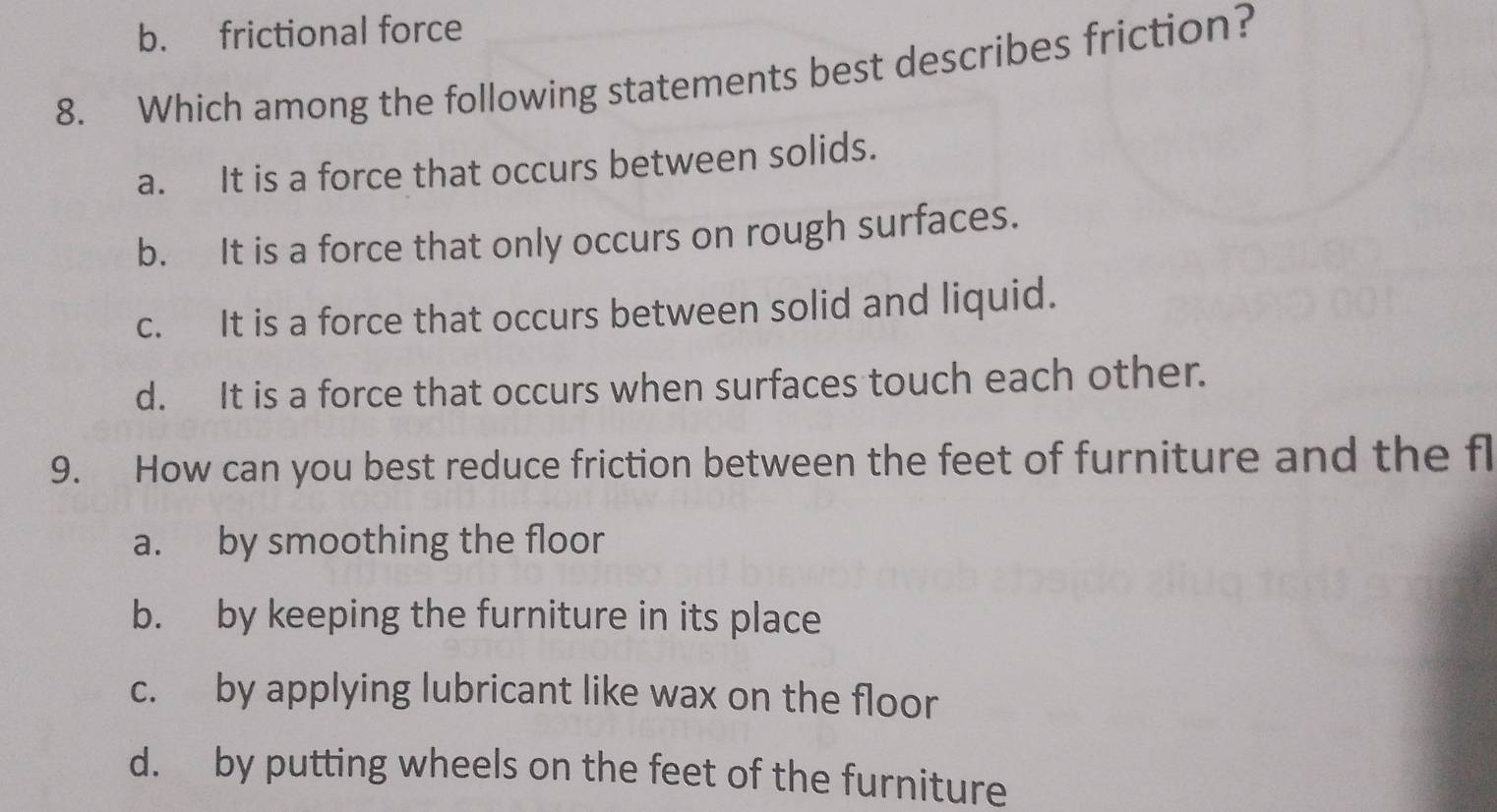 b. frictional force
8. Which among the following statements best describes friction?
a. It is a force that occurs between solids.
b. It is a force that only occurs on rough surfaces.
c. It is a force that occurs between solid and liquid.
d. It is a force that occurs when surfaces touch each other.
9. How can you best reduce friction between the feet of furniture and the fl
a. by smoothing the floor
b. by keeping the furniture in its place
c. by applying lubricant like wax on the floor
d. by putting wheels on the feet of the furniture