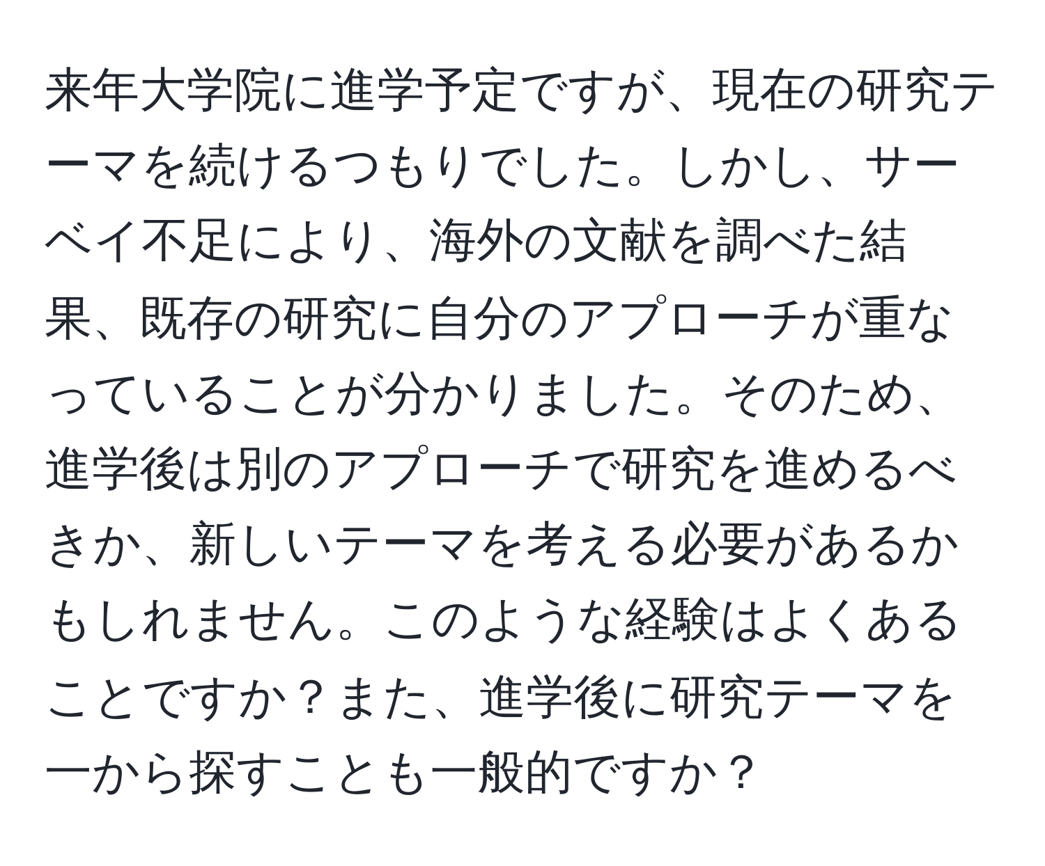 来年大学院に進学予定ですが、現在の研究テーマを続けるつもりでした。しかし、サーベイ不足により、海外の文献を調べた結果、既存の研究に自分のアプローチが重なっていることが分かりました。そのため、進学後は別のアプローチで研究を進めるべきか、新しいテーマを考える必要があるかもしれません。このような経験はよくあることですか？また、進学後に研究テーマを一から探すことも一般的ですか？