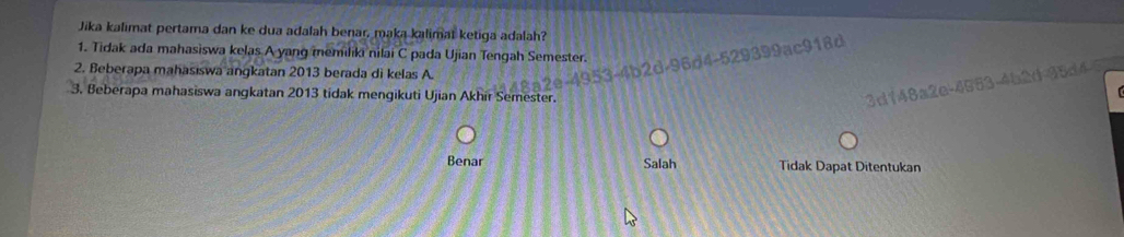 Jika kalımat pertama dan ke dua adalah benar, maka kalimat ketiga adalah?
1. Tidak ada mahasiswa kelas A yang memiliki nilai C pada Ujian Tengah Semester.
2. Beberapa mahasiswa angkatan 2013 berada di kelas A.
96d4-529399ac918d
3. Beberapa mahasiswa angkatan 2013 tidak mengikuti Ujian Akhir Semester.
3d148a2e-4553-4b2d-35d4
Benar Salah Tidak Dapat Ditentukan