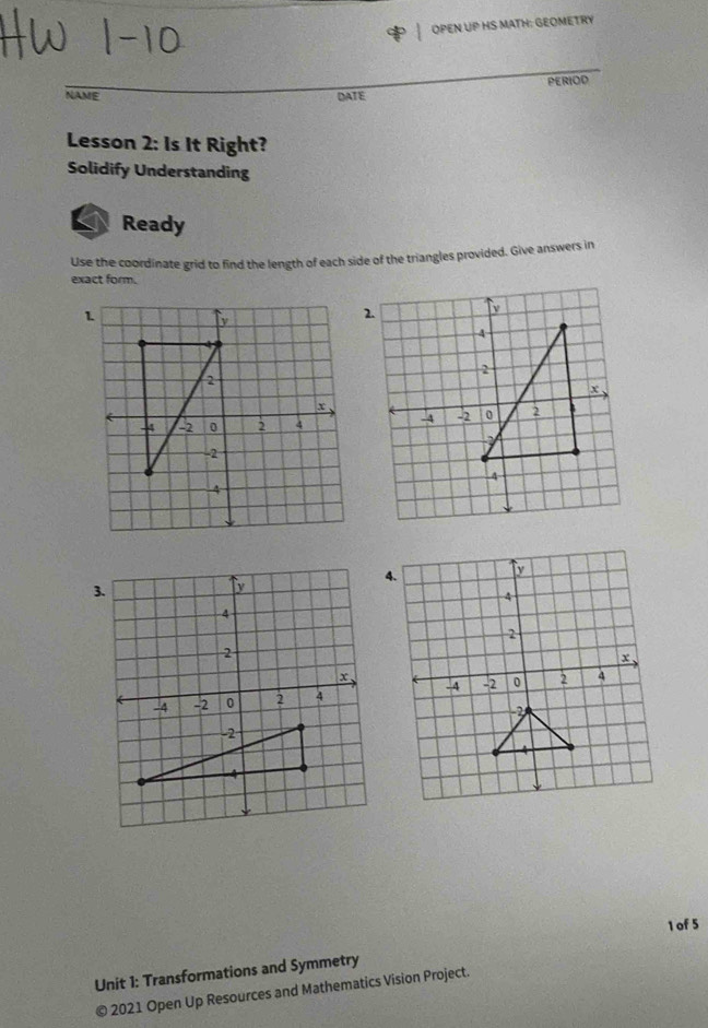 OPEN UP HS MATH: GEOMETRY 
NAME DATE PERIOD 
Lesson 2: Is It Right? 
Solidify Understanding 
Ready 
Use the coordinate grid to find the length of each side of the triangles provided. Give answers in 
exact form. 
1 of 5 
Unit 1: Transformations and Symmetry 
© 2021 Open Up Resources and Mathematics Vision Project.