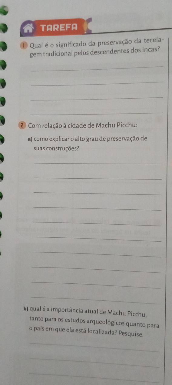 TAREFA 
① Qual é o significado da preservação da tecela- 
gem tradicional pelos descendentes dos incas? 
_ 
_ 
_ 
_ 
2 Com relação à cidade de Machu Picchu: 
a) como explicar o alto grau de preservação de 
suas construções? 
_ 
_ 
_ 
_ 
_ 
_ 
_ 
_ 
_ 
_ 
b) qual é a importância atual de Machu Picchu, 
tanto para os estudos arqueológicos quanto para 
o país em que ela está localizada? Pesquise. 
_ 
_ 
_