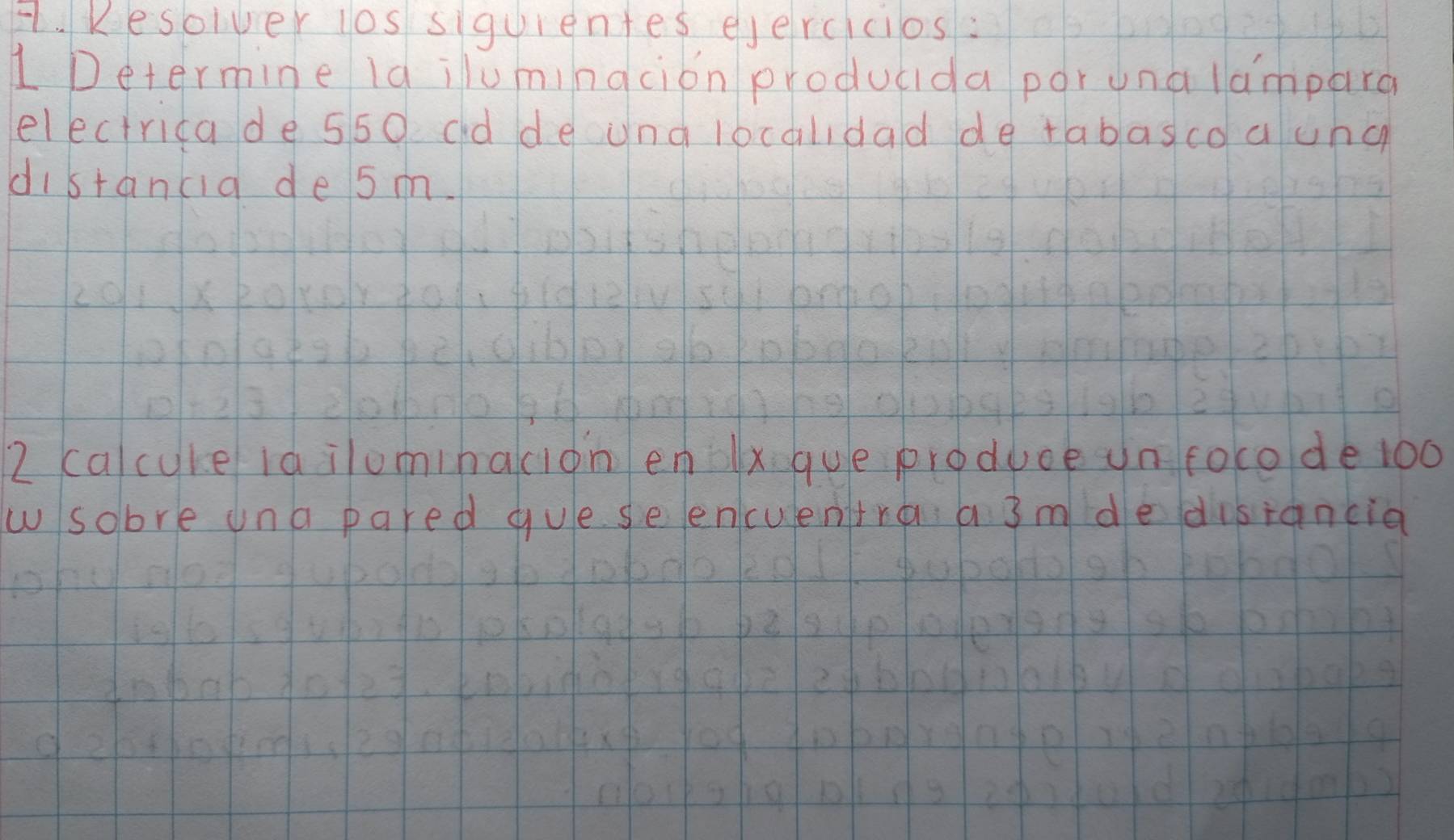 Kesoiver los siguientes ejercicios: 
1Determine q iumingcion producida por unalampard 
electricade 550 od de unà localidad de tabasco aung 
distancid de5m. 
2 cacure la ilumibacion enx que produoe unfocode 100
wsobre una pared gue se encuentra a 3m dedisiancia