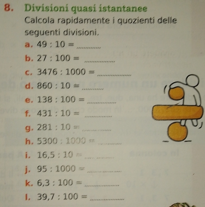 Divisioni quasi istantanee 
Calcola rapidamente i quozienti delle 
seguenti divisioni. 
a. 49:10= _ 
b. 27:100= _ 
C. 3476:1000= _ 
d. 860:10= _ 
e. 138:100= _ 
f. 431:10= _ 
g. 281:10= _ 
h. 5300:1000= _ 
i. 16,5:10= _ 
j. 95:1000= _ 
k. 6,3:100= _ 
1. 39,7:100= _