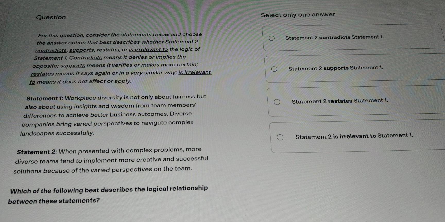 Question Select only one answer
For this question, consider the statements below and choose
the answer option that best describes whether Statement 2 Statement 2 contradicts Statement 1.
contradicts, supports, restates, or is irrelevant to the logic of
Statement 1. Contradicts means it denies or implies the
opposite; supports means it verifies or makes more certain;
restates means it says again or in a very similar way; is irrelevant Statement 2 supports Statement 1.
to means it does not affect or apply.
Statement 1: Workplace diversity is not only about fairness but
also about using insights and wisdom from team members' Statement 2 restates Statement 1.
differences to achieve better business outcomes. Diverse
companies bring varied perspectives to navigate complex
landscapes successfully.
Statement 2 is irrelevant to Statement 1.
Statement 2: When presented with complex problems, more
diverse teams tend to implement more creative and successful
solutions because of the varied perspectives on the team.
Which of the following best describes the logical relationship
between these statements?