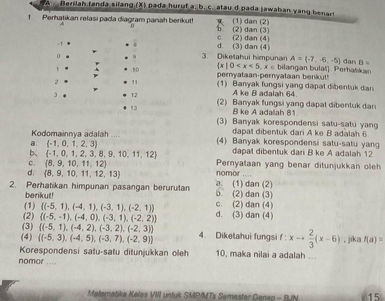 Berilah tanda silang (X) pada huruf a, b, c, atau d pada jawaban yang benar!
1. Perhatikan relasi pada diagram panah berikut! (1) dan (2)
A
B b (2) dan (3)
c. (2) dan (4)
-1
8
d. (3) dan (4)
9
0 3. Diketahui himpunan A= -7,-6,-5 dan B=
1
10
 x|0 bilangan bulat. Perhatikan
pernyataan-pernyataan berikut!
2
11
(1) Banyak fungsi yang dapat dibentuk dari
3
12
A ke B adalah 64.
(2) Banyak fungsi yang dapat dibentuk dari
13
B ke A adalah 81.
(3) Banyak korespondensi satu-satu yang
dapat dibentuk dari A ke B adalah 6.
Kodomainnya adalah .... (4) Banyak korespondensi satu-satu yang
a.  -1,0,1,2,3 dapat dibentuk dari B ke A adalah 12
 -1,0,1,2,3,8,9,10,11,12
C.  8,9,10,11,12 Pernyataan yang benar ditunjukkan oleh
d.  8,9,10,11,12,13 nomor ...
. (1) dan (2)
2. Perhatikan himpunan pasangan berurutan b. (2) dan (3)
berikut!
c. (2) dan (4)
(1)  (-5,1),(-4,1),(-3,1),(-2,1) d. (3) dan (4)
(2)  (-5,-1),(-4,0),(-3,1),(-2,2)
(3)  (-5,1),(-4,2),(-3,2),(-2,3) 4. Diketahui fungsi f : xto  2/3 (x-6)
(4)  (-5,3),(-4,5),(-3,7),(-2,9) , jika f(a)=
Korespondensi satu-satu ditunjukkan oleh 10, maka nilai a adalah ...
nomor ....
Matematike Kelas VIII untuk SMP/MTs Semester Genep - BJN
15