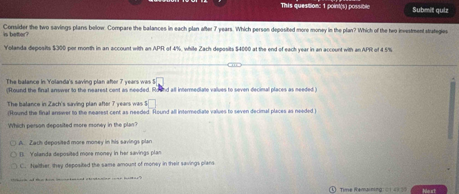 This question: 1 point(s) possible Submit quiz
Consider the two savings plans below. Compare the balances in each plan after 7 years. Which person deposited more money in the plan? Which of the two investment strategies
is better?
Yolanda deposits $300 per month in an account with an APR of 4%, while Zach deposits $4000 at the end of each year in an account with an APR of 4.5%
The balance in Yolanda's saving plan after 7 years was 5□
(Round the final answer to the nearest cent as needed. Round all intermediate values to seven decimal places as needed.)
The balance in Zach's saving plan after 7 years was □
(Round the final answer to the nearest cent as needed. Round all intermediate values to seven decimal places as needed.)
Which person deposited more money in the plan?
A. Zach deposited more money in his savings plan
B Yolanda deposited more money in her savings plan
C. Neither they deposited the same amount of money in their savings plans
0 Time Remaining: 01 49:55 Next