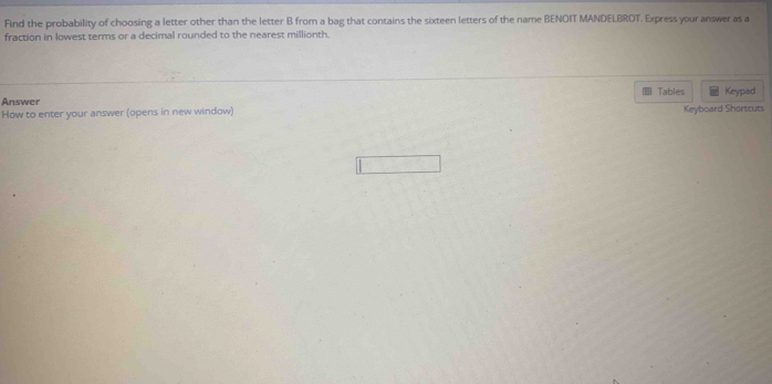 Find the probability of choosing a letter other than the letter B from a bag that contains the sixteen letters of the name BENOIT MANDELBROT. Express your answer as a 
fraction in lowest terms or a decimal rounded to the nearest millionth. 
Tables 
Answer Keypad 
How to enter your answer (opens in new window) Keyboard Shortcuts