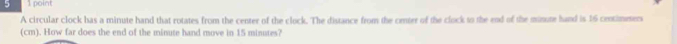 5 1 point 
A circular clock has a minute hand that rotates from the center of the clock. The distance from the center of the clock to the end of the minute hand is 16 centimesers
(cm). How far does the end of the minute hand move in 15 minutes?