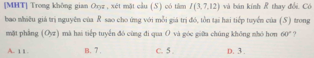 [MHT] Trong không gian Oxyz , xét mặt cầu (S) có tâm I(3,7,12) và bán kính R thay đổi. Có
bao nhiêu giá trị nguyên của R sao cho ứng với mỗi giá trị đó, tồn tại hai tiếp tuyến của (S) trong
mặt phẳng (O) wz) mà hai tiếp tuyến đó cùng đi qua O và góc giữa chúng không nhỏ hơn 60° ?
A. 1 1. B. 7. C. 5. D. 3.