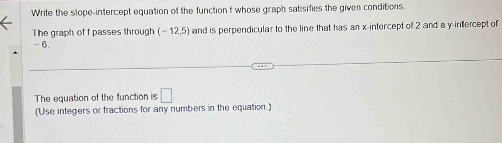 Write the slope-intercept equation of the function f whose graph satisifies the given conditions. 
The graph of f passes through (-12,5) and is perpendicular to the line that has an x-intercept of 2 and a y-intercept of
-6. 
The equation of the function is □ 
(Use integers or fractions for any numbers in the equation.)