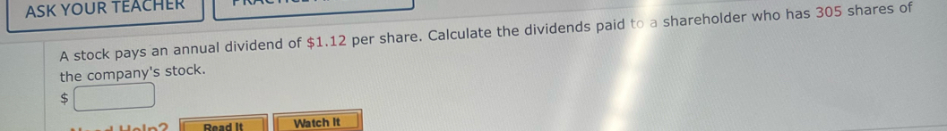 ASK YOUR TEACHER 
A stock pays an annual dividend of $1.12 per share. Calculate the dividends paid to a shareholder who has 305 shares of 
the company's stock.
$ □
Read It Watch It