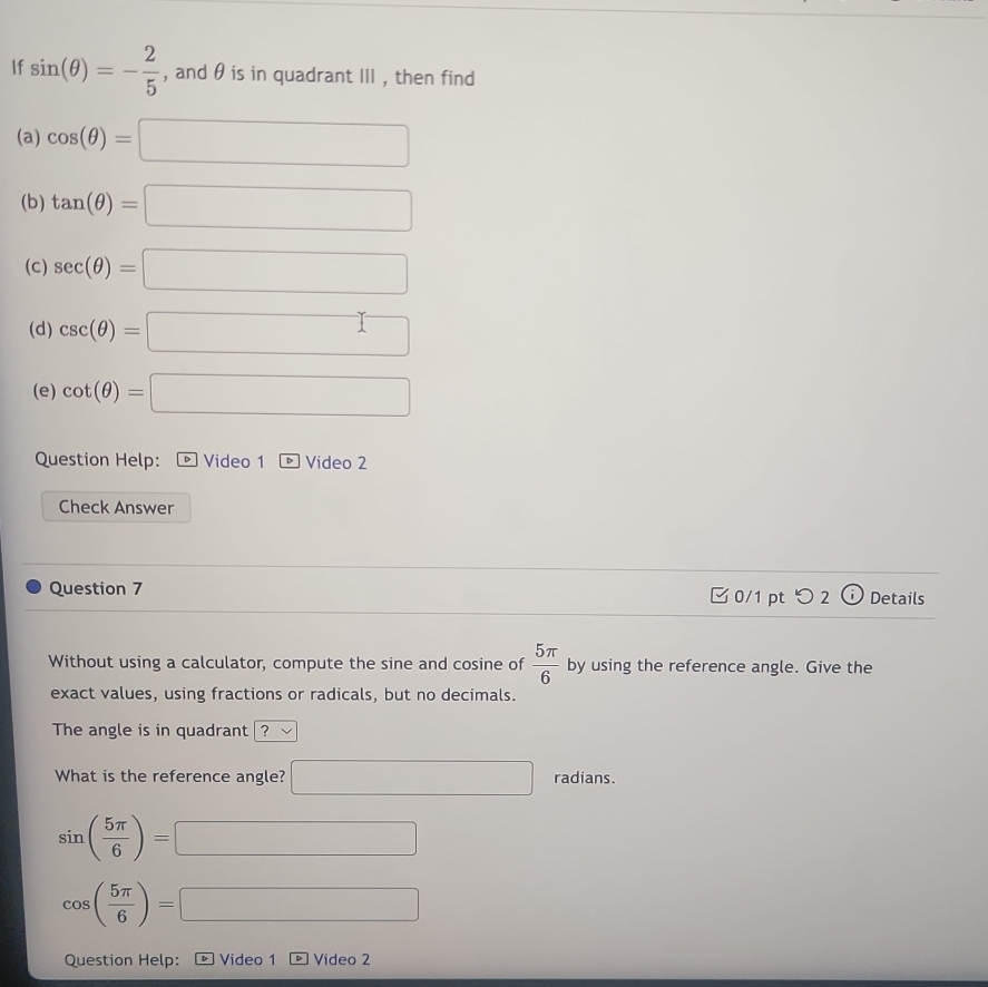 If sin (θ )=- 2/5  , and θ is in quadrant III , then find 
(a) cos (θ )=□
(b) tan (θ )=□
(c) sec (θ )=□
(d) csc (θ )=□
(e) cot (θ )=□
Question Help: * Video 1 Video 2 
Check Answer 
Question 7 0/1 pt つ 2 Details 
Without using a calculator, compute the sine and cosine of  5π /6  by using the reference angle. Give the 
exact values, using fractions or radicals, but no decimals. 
The angle is in quadrant / ? 
What is the reference angle? □ radians.
sin ( 5π /6 )= □
cos ( 5π /6 )=□
Question Help: Video 1 Video 2