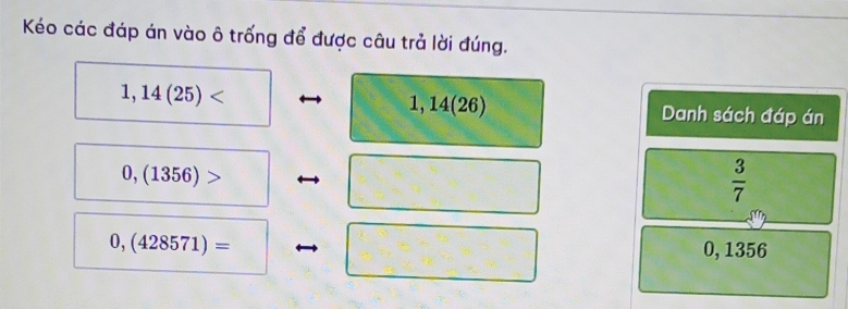 Kéo các đáp án vào ô trống để được câu trả lời đúng.
1,14(25)
,14(26) Danh sách đáp án
0,(1356)>
 3/7 
0,(428571)= 0, 1356