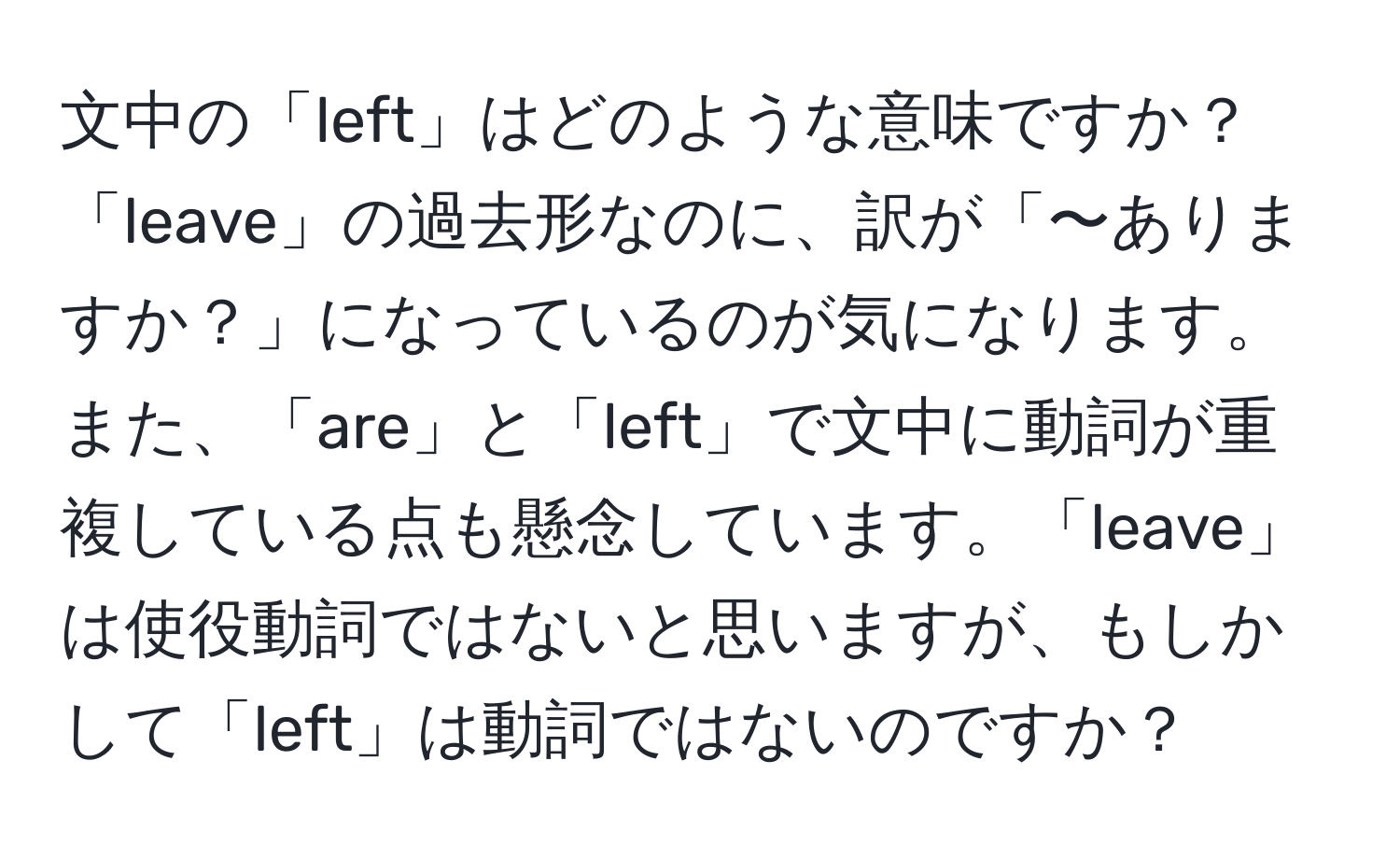 文中の「left」はどのような意味ですか？「leave」の過去形なのに、訳が「〜ありますか？」になっているのが気になります。また、「are」と「left」で文中に動詞が重複している点も懸念しています。「leave」は使役動詞ではないと思いますが、もしかして「left」は動詞ではないのですか？