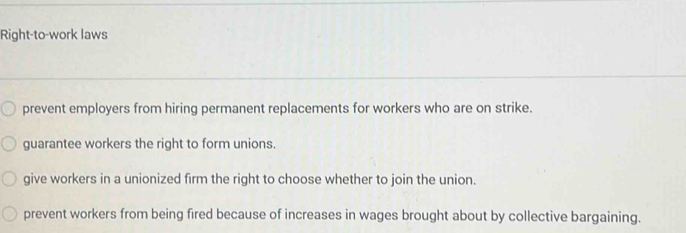 Right-to-work laws
prevent employers from hiring permanent replacements for workers who are on strike.
guarantee workers the right to form unions.
give workers in a unionized firm the right to choose whether to join the union.
prevent workers from being fired because of increases in wages brought about by collective bargaining.