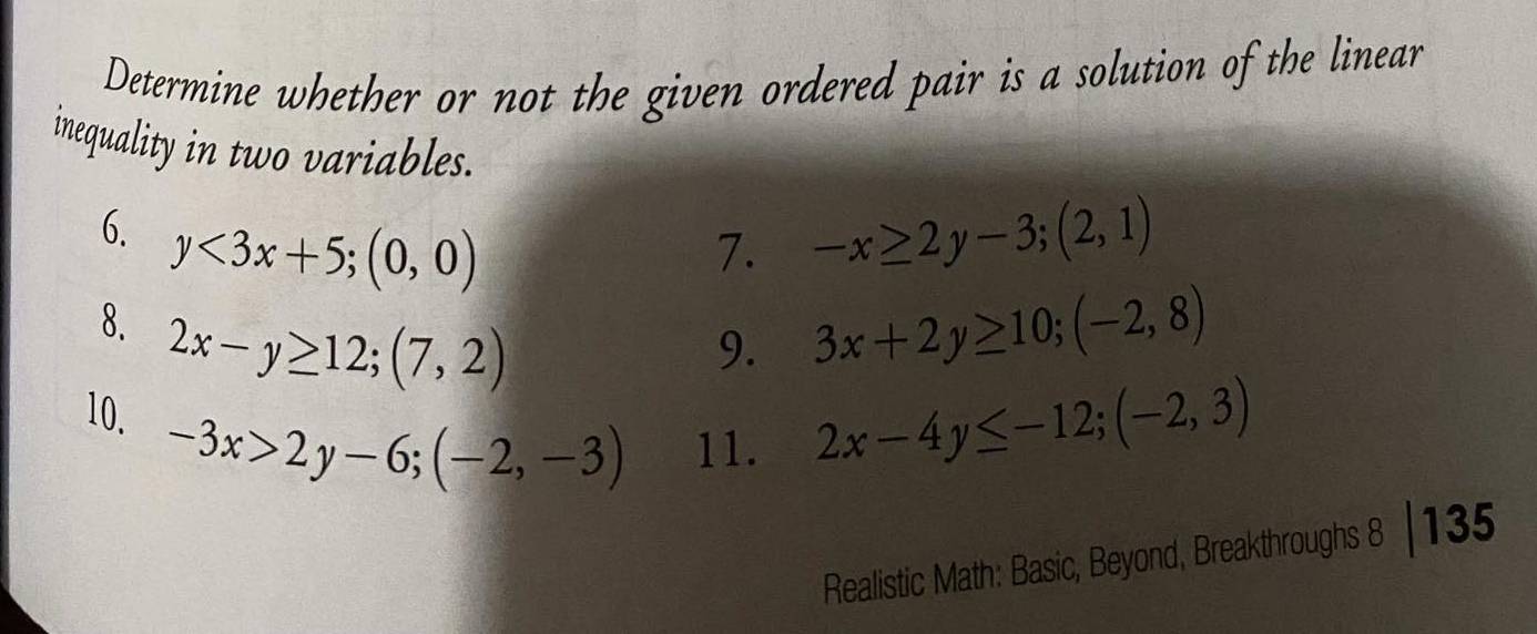 Determine whether or not the given ordered pair is a solution of the linear 
inequality in two variables. 
6. y<3x+5; (0,0) -x≥ 2y-3;(2,1)
7. 
8. 2x-y≥ 12; (7,2)
9. 3x+2y≥ 10; (-2,8)
10. -3x>2y-6; (-2,-3) 11.
2x-4y≤ -12; (-2,3)
1 
Realistic Math: Basic, Beyond, Breakthroughs 8 -4 35