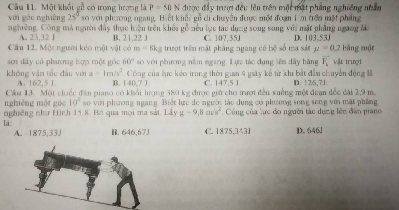 Một khổi gỗ có trọng lượng là P=50N được đầy trượt đều lên trên một mặt phăng nghiêng nhẫn
với gốc nghiêng 25^0 so với phương ngang. Biết khối gỗ di chuyền được một đoạn 1 m trên mặt phẳng
nghiêng. Công mà người đầy thực hiện trên khối gỗ nếu lực tác dụng song song với mặt phẳng ngang là:
A. 23,32 J B. 21,22 J C. 107,35J D. 103,53J
Câu 12, Một người kéo một vật có m=8kg trượt trên mặt phăng ngang có hệ số ma sát mu =0,2 bằng một
sợi dây có phương hợp một góc 60° so với phương nằm ngang. Lực tác dụng lên dây băng vector F_k vật trượt
không vận tốc đầu với a=1m/s^2 Công của lực kéo trong thời gian 4 giây kể từ khi bắt đầu chuyển động là
A. 162,5 J B. 140,7 J. C. 147,5 J. D. 126,7J.
Câu 13. Một chiếc đàn piano có khổi lượng 380 kg được giữ cho trượt đều xuống một đoạn đốc dài 2,9 m,
nghiêng một góc 10° so với phương ngang. Biết lực do người tác dụng có phương song song với mặt phăng
nghiêng như Hình 15.8. Bỏ qua mọi ma sát. Lấy g=9,8m/s^2 Công của lực do người tác dụng lên đản piano
là:
A. -1875, 33J B. 646,67J C. 1875, 343J D. 646J