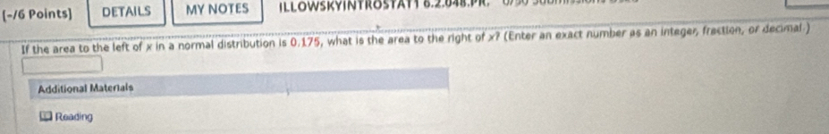 DETAILS MY NOTES ILL8WsRVINTRostAtt 8.2.848.PR. 0 30 3 
If the area to the left of x in a normal distribution is 0.175, what is the area to the right of x? (Enter an exact number as an integer, fraction, or decimal ) 
Additional Materials 
Reading
