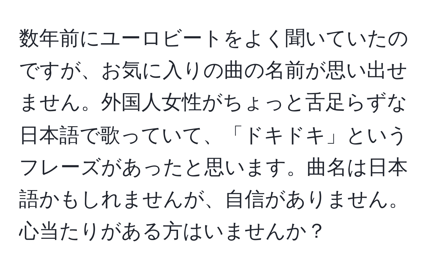 数年前にユーロビートをよく聞いていたのですが、お気に入りの曲の名前が思い出せません。外国人女性がちょっと舌足らずな日本語で歌っていて、「ドキドキ」というフレーズがあったと思います。曲名は日本語かもしれませんが、自信がありません。心当たりがある方はいませんか？