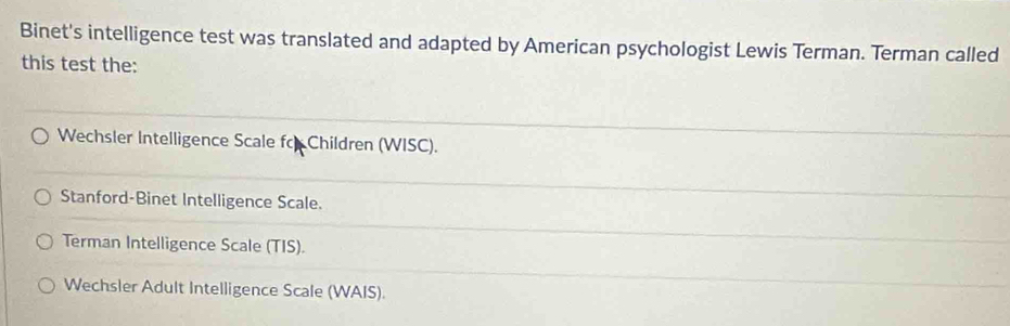 Binet's intelligence test was translated and adapted by American psychologist Lewis Terman. Terman called
this test the:
Wechsler Intelligence Scale fo Children (WISC).
Stanford-Binet Intelligence Scale.
Terman Intelligence Scale (TIS).
Wechsler Adult Intelligence Scale (WAIS).