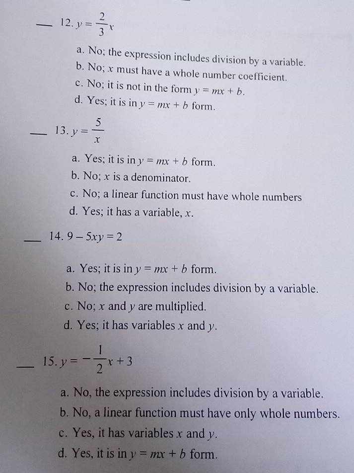 y= 2/3 x
a. No; the expression includes division by a variable.
b. No; x must have a whole number coefficient.
c. No; it is not in the form y=mx+b.
d. Yes; it is in y=mx+b form.
_13. y= 5/x 
a. Yes; it is in y=mx+b form.
b. No; x is a denominator.
c. No; a linear function must have whole numbers
d. Yes; it has a variable, x.
_14. 9-5xy=2
a. Yes; it is in y=mx+b form.
b. No; the expression includes division by a variable.
c. No; x and y are multiplied.
d. Yes; it has variables x and y.
_15. y=- 1/2 x+3
a. No, the expression includes division by a variable.
b. No, a linear function must have only whole numbers.
c. Yes, it has variables x and y.
d. Yes, it is in y=mx+b form.