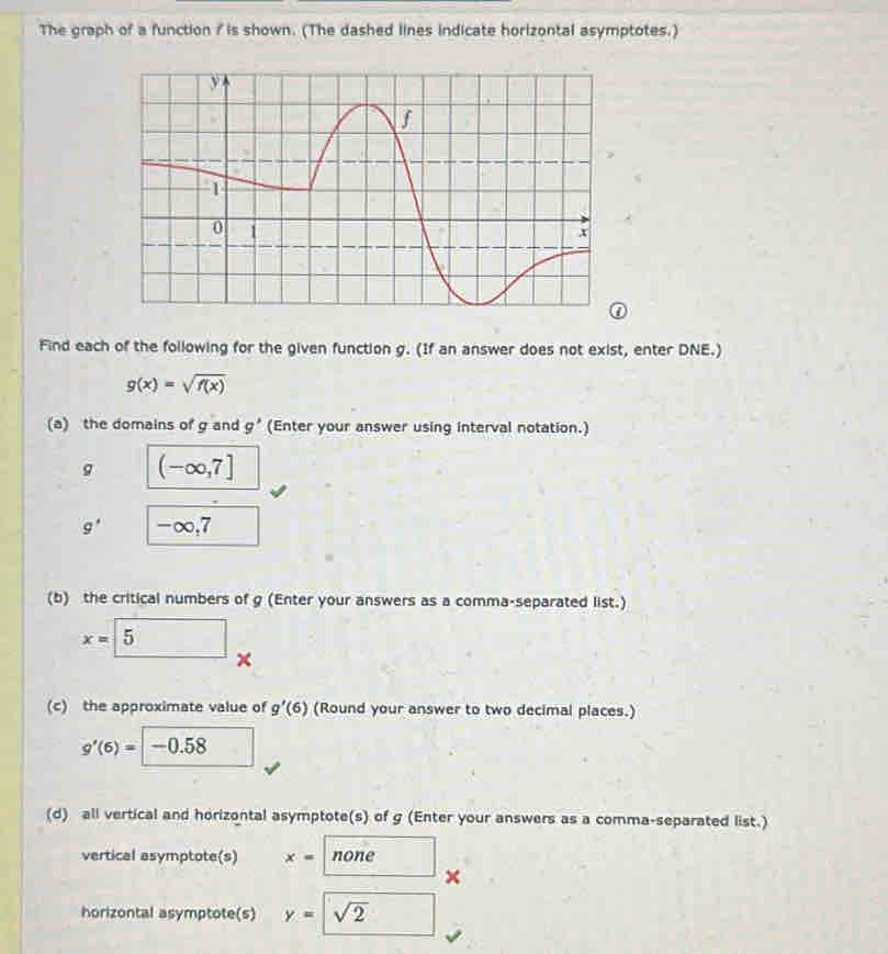 The graph of a function / is shown. (The dashed lines indicate horizontal asymptotes.) 
Find each of the following for the given function g. (If an answer does not exist, enter DNE.)
g(x)=sqrt(f(x))
(a) the domains of g and g' (Enter your answer using interval notation.)
g (-∈fty ,7]
g' -∞,7
(b) the critical numbers of g (Enter your answers as a comma-separated list.)
x= 5 x 
(c) the approximate value of g'(6) (Round your answer to two decimal places.)
g'(6)= -0.58
(d) all vertical and horizontal asymptote(s) of g (Enter your answers as a comma-separated list.) 
vertical asymptote(s) x= none 
× 
horizontal asymptote(s) y=sqrt(2)