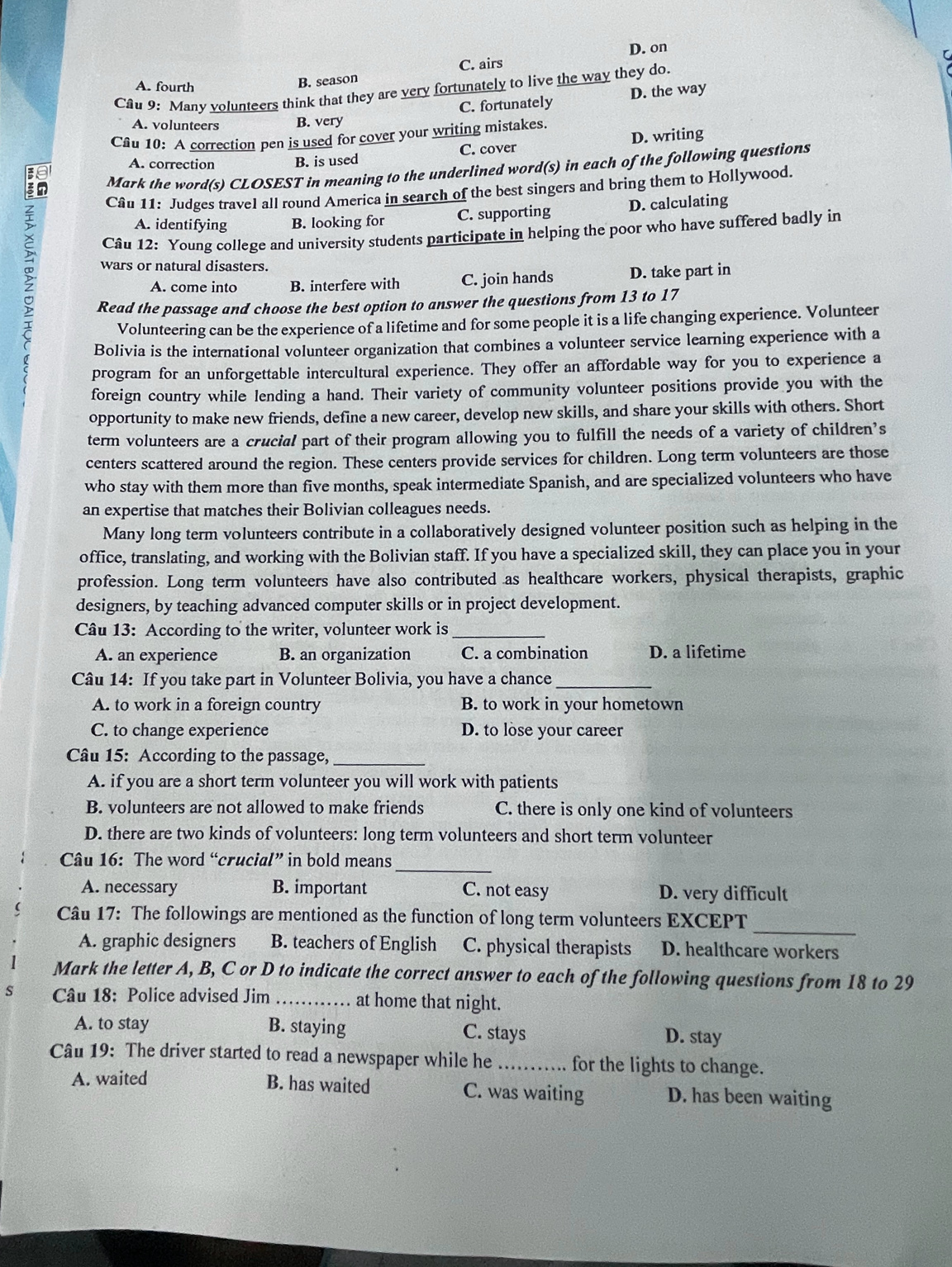 D. on
C. airs
Cầu 9: Many volunteers think that they are very fortunately to live the way they do. r
A. fourth
B. season
C. fortunately D. the way
A. volunteers B. very
Câu 10: A correction pen is used for cover your writing mistakes.
A. correction B. is used C. cover D. writing
Mark the word(s) CLOSEST in meaning to the underlined word(s) in each of the following questions
Câu 11: Judges travel all round America in search of the best singers and bring them to Hollywood.
A. identifying B. looking for C. supporting D. calculating
Câu 12: Young college and university students participate in helping the poor who have suffered badly in
wars or natural disasters.
A. come into B. interfere with C. join hands D. take part in
Read the passage and choose the best option to answer the questions from 13 to 17
Volunteering can be the experience of a lifetime and for some people it is a life changing experience. Volunteer
Bolivia is the international volunteer organization that combines a volunteer service learning experience with a
program for an unforgettable intercultural experience. They offer an affordable way for you to experience a
foreign country while lending a hand. Their variety of community volunteer positions provide you with the
opportunity to make new friends, define a new career, develop new skills, and share your skills with others. Short
term volunteers are a crucial part of their program allowing you to fulfill the needs of a variety of children’s
centers scattered around the region. These centers provide services for children. Long term volunteers are those
who stay with them more than five months, speak intermediate Spanish, and are specialized volunteers who have
an expertise that matches their Bolivian colleagues needs.
Many long term volunteers contribute in a collaboratively designed volunteer position such as helping in the
office, translating, and working with the Bolivian staff. If you have a specialized skill, they can place you in your
profession. Long term volunteers have also contributed as healthcare workers, physical therapists, graphic
designers, by teaching advanced computer skills or in project development.
Câu 13: According to the writer, volunteer work is_
A. an experience B. an organization C. a combination D. a lifetime
Câu 14: If you take part in Volunteer Bolivia, you have a chance_
A. to work in a foreign country B. to work in your hometown
C. to change experience D. to lose your career
Câu 15: According to the passage,_
A. if you are a short term volunteer you will work with patients
B. volunteers are not allowed to make friends C. there is only one kind of volunteers
D. there are two kinds of volunteers: long term volunteers and short term volunteer
Câu 16: The word “crucial” in bold means
_
A. necessary B. important C. not easy D. very difficult
_
Câu 17: The followings are mentioned as the function of long term volunteers EXCEPT
A. graphic designers B. teachers of English C. physical therapists D. healthcare workers
Mark the letter A, B, C or D to indicate the correct answer to each of the following questions from 18 to 29
S Câu 18: Police advised Jim_ at home that night.
A. to stay B. staying C. stays
D. stay
Câu 19: The driver started to read a newspaper while he_ for the lights to change.
B. has waited C. was waiting
A. waited D. has been waiting
