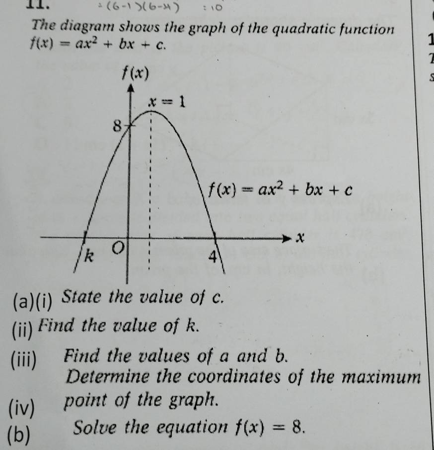 The diagram shows the graph of the quadratic function 1
f(x)=ax^2+bx+c.
1
S
(a)(i) State the value of c.
(ii) Find the value of k.
(iii) Find the values of a and b.
Determine the coordinates of the maximum
(iv) point of the graph.
(b) Solve the equation f(x)=8.