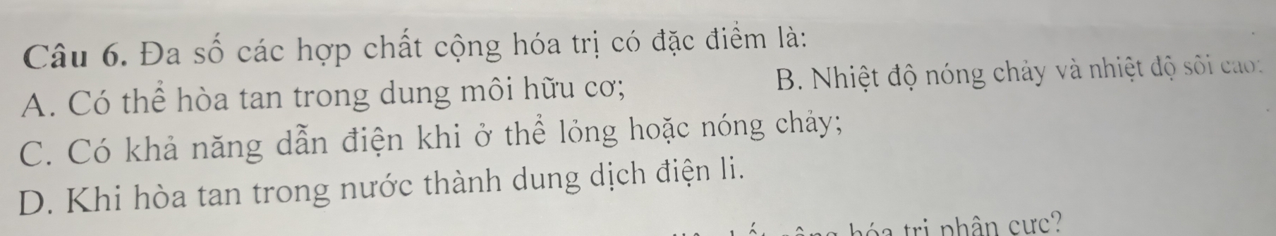 Đa số các hợp chất cộng hóa trị có đặc điểm là:
A. Có thể hòa tan trong dung môi hữu cơ; B. Nhiệt độ nóng chảy và nhiệt độ s ối ca :
C. Có khả năng dẫn điện khi ở thể lỏng hoặc nóng chảy;
D. Khi hòa tan trong nước thành dung dịch điện li.
h ó ri phân cực?