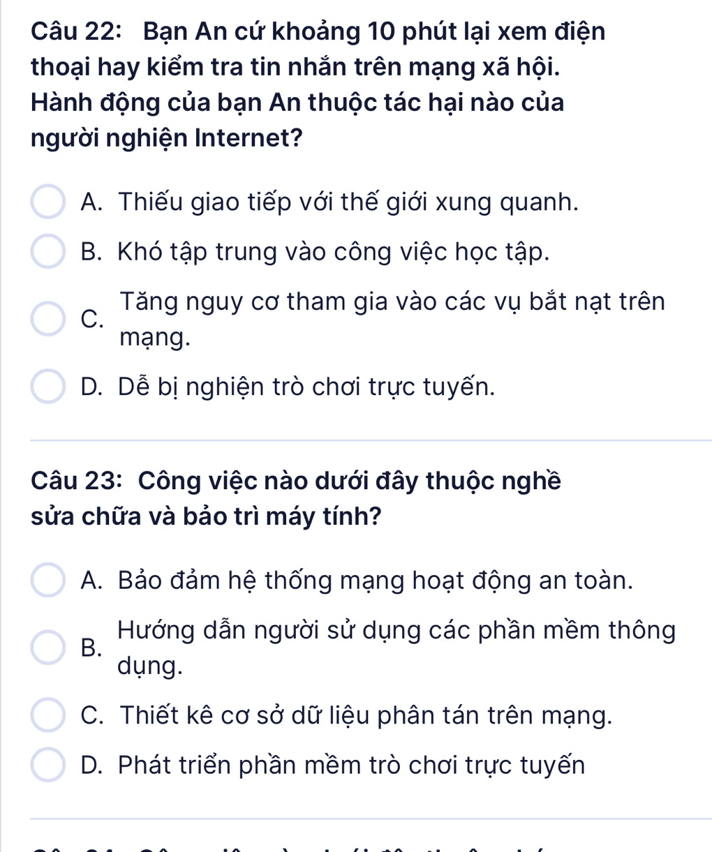 Bạn An cứ khoảng 10 phút lại xem điện
thoại hay kiểm tra tin nhắn trên mạng xã hội.
Hành động của bạn An thuộc tác hại nào của
người nghiện Internet?
A. Thiếu giao tiếp với thế giới xung quanh.
B. Khó tập trung vào công việc học tập.
Tăng nguy cơ tham gia vào các vụ bắt nạt trên
C.
mạng.
D. Dễ bị nghiện trò chơi trực tuyến.
Câu 23: Công việc nào dưới đây thuộc nghề
sửa chữa và bảo trì máy tính?
A. Bảo đảm hệ thống mạng hoạt động an toàn.
Hướng dẫn người sử dụng các phần mềm thông
B.
dụng.
C. Thiết kê cơ sở dữ liệu phân tán trên mạng.
D. Phát triển phần mềm trò chơi trực tuyến