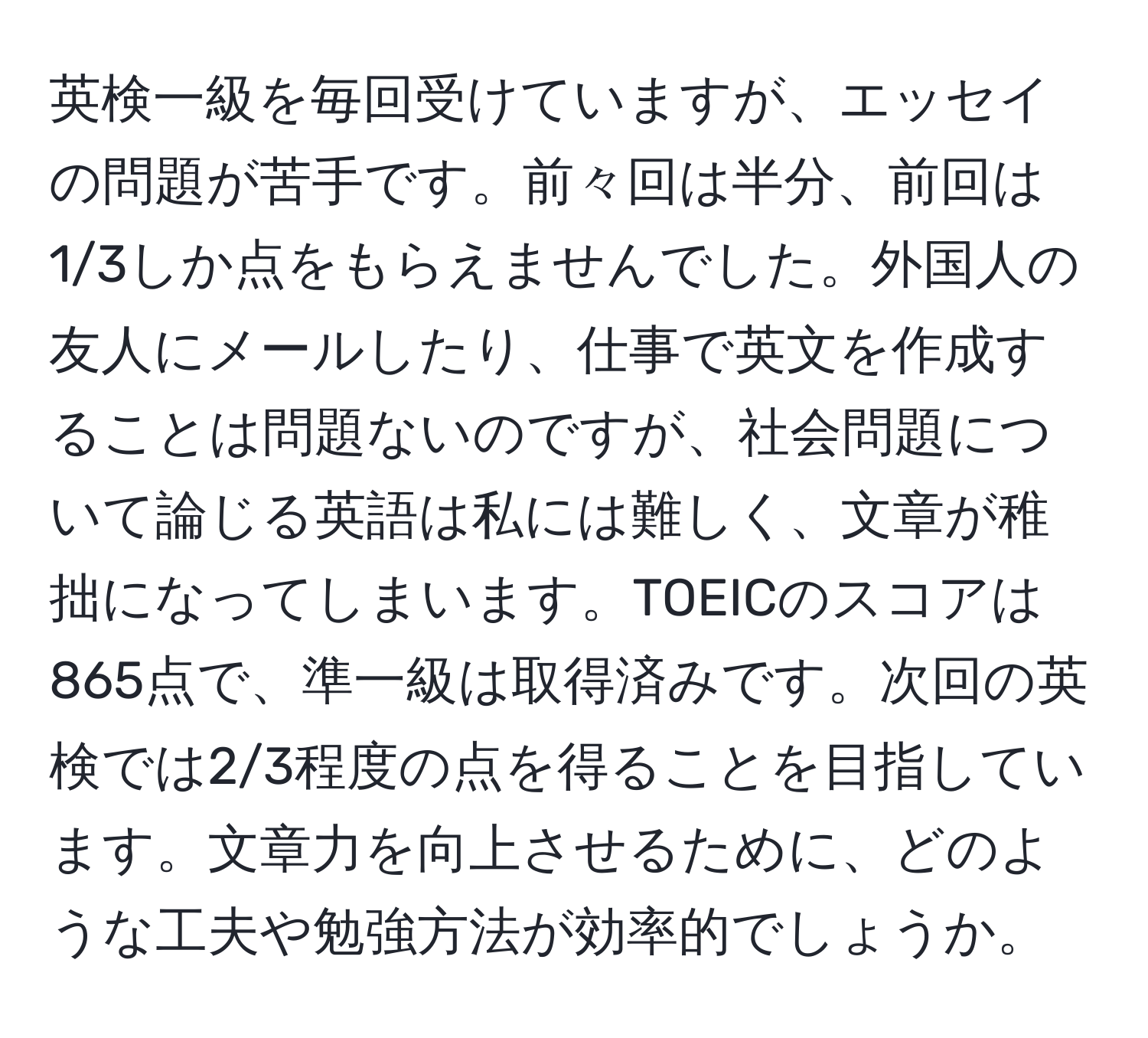 英検一級を毎回受けていますが、エッセイの問題が苦手です。前々回は半分、前回は1/3しか点をもらえませんでした。外国人の友人にメールしたり、仕事で英文を作成することは問題ないのですが、社会問題について論じる英語は私には難しく、文章が稚拙になってしまいます。TOEICのスコアは865点で、準一級は取得済みです。次回の英検では2/3程度の点を得ることを目指しています。文章力を向上させるために、どのような工夫や勉強方法が効率的でしょうか。