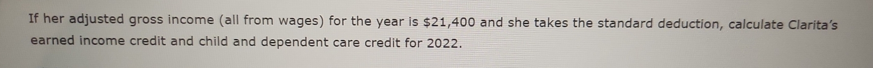 If her adjusted gross income (all from wages) for the year is $21,400 and she takes the standard deduction, calculate Clarita’s 
earned income credit and child and dependent care credit for 2022.