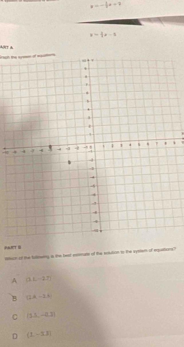 y=- 1/2 x+2
y= 3/4 x-5
ART A
Graph the system of equations
x
-∞ 9 u
PART 6
Which of the fallowing is the best extimate of the solution to the system of equations?
A (3,1,-2.7)
B (1.4,-2.8)
C (3.5,-0.3)
D (3.-3.3)