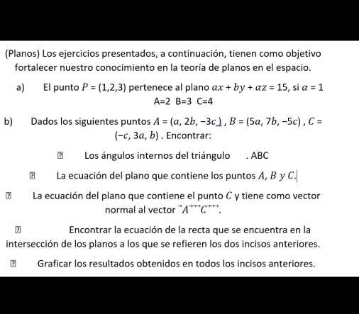 (Planos) Los ejercicios presentados, a continuación, tienen como objetivo 
fortalecer nuestro conocimiento en la teoría de planos en el espacio. 
a) El punto P=(1,2,3) pertenece al plano ax+by+az=15 , si alpha =1
A=2B=3C=4
b) Dados los siguientes puntos A=(a,2b,-3c), B=(5a,7b,-5c), C=
(-c,3a,b). Encontrar: 
Los ángulos internos del triángulo . ABC
? La ecuación del plano que contiene los puntos A, B y C. 
La ecuación del plano que contiene el punto C y tiene como vector 
normal al vector ¨A¨¨*C*'*. 
Encontrar la ecuación de la recta que se encuentra en la 
intersección de los planos a los que se refieren los dos incisos anteriores. 
€ Graficar los resultados obtenidos en todos los incisos anteriores.