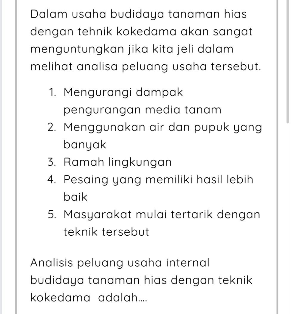 Dalam usaha budidaya tanaman hias 
dengan tehnik kokedama akan sangat 
menguntungkan jika kita jeli dalam 
melihat analisa peluang usaha tersebut. 
1. Mengurangi dampak 
pengurangan media tanam 
2. Menggunakan air dan pupuk yang 
banyak 
3. Ramah lingkungan 
4. Pesaing yang memiliki hasil lebih 
baik 
5. Masyarakat mulai tertarik dengan 
teknik tersebut 
Analisis peluang usaha internal 
budidaya tanaman hias dengan teknik 
kokedama adalah....