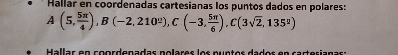 Hallar en coordenadas cartesianas los puntos dados en polares:
A(5, 5π /4 ), B(-2,210^(_ circ)), C(-3, 5π /6 ), C(3sqrt(2),135^(_ circ))
Hallar en coordenadas polares los puntos dados en cartesianas: