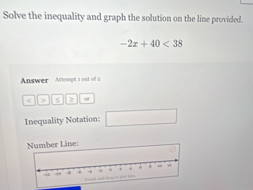 Solve the inequality and graph the solution on the line provided.
-2x+40<38</tex> 
Answer Attempt 1 out of 2 
< > S or 
Inequality Notation: □  
□ 
Number Line: