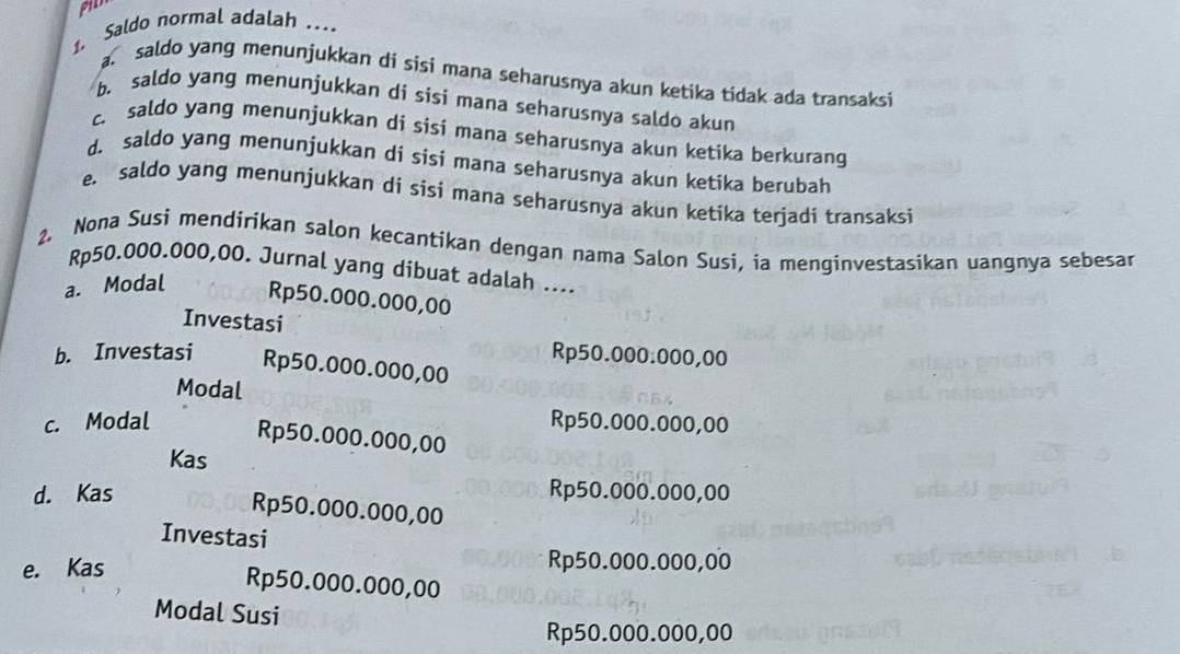 pil
1. Saldo normal adalah …
saldo yang menunjukkan di sisi mana seharusnya akun ketika tidak ada transaksi
b. saldo yang menunjukkan di sisi mana seharusnya saldo akun
c. saldo yang menunjukkan di sisi mana seharusnya akun ketika berkurang
d. saldo yang menunjukkan di sisi mana seharusnya akun ketika berubah
e. saldo yang menunjukkan di sisi mana seharusnya akun ketika terjadi transaksi
2. Nona Susi mendirikan salon kecantikan dengan nama Salon Susi, ia menginvestasikan uangnya sebesar
Rp50.000.000,00. Jurnal yang dibuat adalah ....
a. Modal Rp50.000.000,00
Investasi
Rp50.000.000,00
b. Investasi Rp50.000.000,00
Modal
c. Modal Rp50.000.000,00
Rp50.000.000,00
Kas
d. Kas Rp50.000.000,00
Rp50.000.000,00
Investasi
e. Kas
Rp50.000.000,00
Rp50.000.000,00
Modal Susi
Rp50.000.000,00