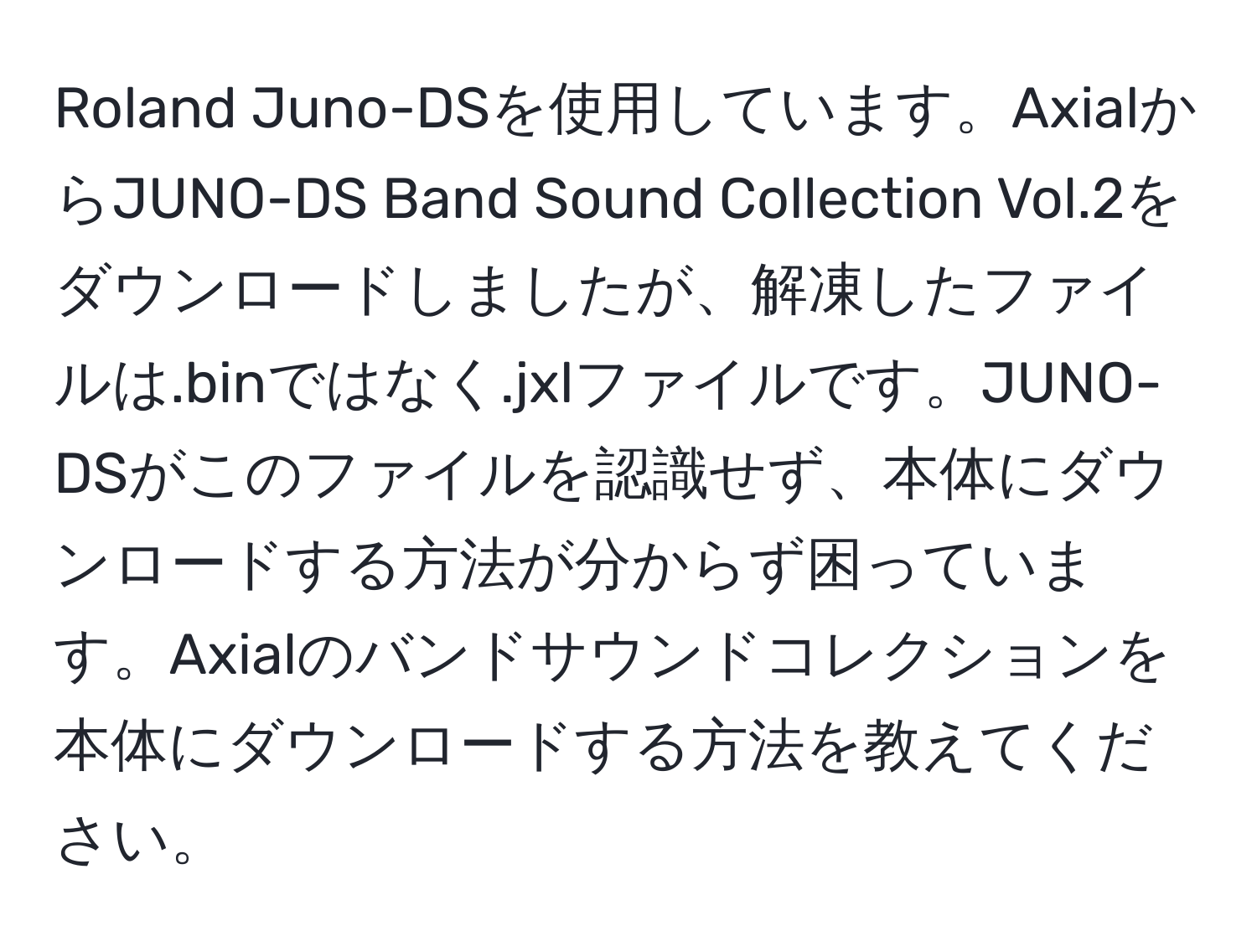 Roland Juno-DSを使用しています。AxialからJUNO-DS Band Sound Collection Vol.2をダウンロードしましたが、解凍したファイルは.binではなく.jxlファイルです。JUNO-DSがこのファイルを認識せず、本体にダウンロードする方法が分からず困っています。Axialのバンドサウンドコレクションを本体にダウンロードする方法を教えてください。