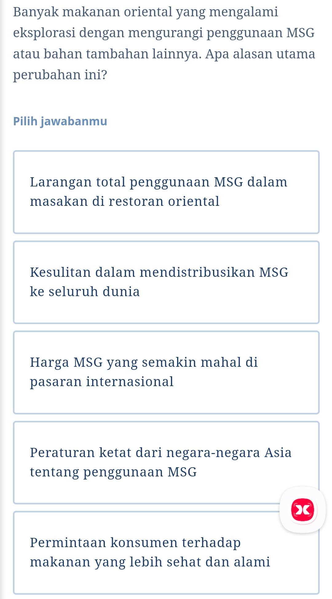 Banyak makanan oriental yang mengalami
eksplorasi dengan mengurangi penggunaan MSG
atau bahan tambahan lainnya. Apa alasan utama
perubahan ini?
Pilih jawabanmu
Larangan total penggunaan MSG dalam
masakan di restoran oriental
Kesulitan dalam mendistribusikan MSG
ke seluruh dunia
Harga MSG yang semakin mahal di
pasaran internasional
Peraturan ketat dari negara-negara Asia
tentang penggunaan MSG
Permintaan konsumen terhadap
makanan yang lebih sehat dan alami